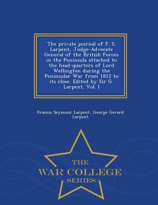 The Private Journal of F. S. Larpent, Judge-Advocate General of the British Forces in the Peninsula Attached to the Head-Quarters of Lord Wellington During the Peninsular War from 1812 to Its Close. Edited by Sir G. Larpent. Vol. I - War College Series - Larpent, Francis Seymour, and Larpent, George Gerard