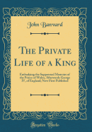 The Private Life of a King: Embodying the Suppressed Memoirs of the Prince of Wales, Afterwards George IV, of England; Now First Published (Classic Reprint)