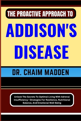 The Proactive Approach to Addison's Disease: Unlock The Secrets To Optimal Living With Adrenal Insufficiency-Strategies For Resilience, Nutritional Balance, And Emotional Well-Being - Madden, Chaim, Dr.