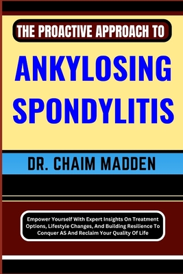 The Proactive Approach to Ankylosing Spondylitis: Empower Yourself With Expert Insights On Treatment Options, Lifestyle Changes, And Building Resilience To Conquer AS And Reclaim Your Quality Of Life - Madden, Chaim, Dr.