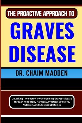 The Proactive Approach to Graves Disease: Unlocking The Secrets To Overcoming Graves' Disease Through Mind-Body Harmony, Practical Solutions, Nutrition, And Lifestyle Strategies - Madden, Chaim, Dr.