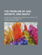 The Problem of Age, Growth, and Death; A Study of Cytomorphosis, Based on Lectures at the Lowell Institute, March 1907