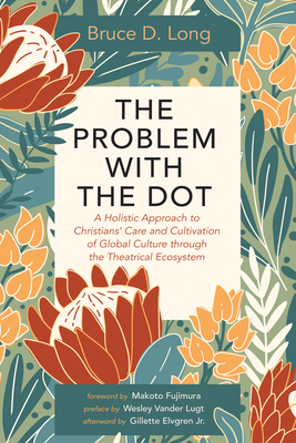 The Problem with the Dot: A Holistic Approach to Christians' Care and Cultivation of Global Culture Through the Theatrical Ecosystem - Long, Bruce D, and Fujimura, Makoto (Foreword by), and Vander Lugt, Wesley (Preface by)