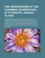 The Proceedings at the Cushman Celebration, at Plymouth, August 15,1855: In Commemoration of the Embarkation of the Plymouth Pilgrims from Southampton, England, Together with an Account of the Services at the Grave of Elder Thomas Cushman, August 16, 185