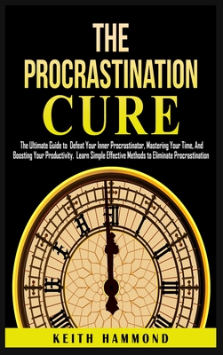 The Procrastination Cure: The Ultimate Guide to Defeat Your Inner Procrastinator, Mastering Your Time, And Boosting Your Productivity: Learn Simple Effective Methods to Eliminate Procrastination - Hammond, Keith