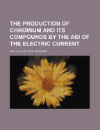 The Production of Chromium and Its Compounds by the Aid of the Electric Current (Classic Reprint)