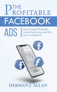 The Profitable Facebook Ads: How to Create FB ads that Convert to Increase your ROI, even as a Beginner