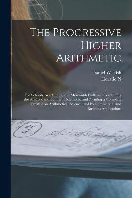 The Progressive Higher Arithmetic: For Schools, Academies, and Mercantile Colleges, Combining the Analytic and Synthetic Methods, and Forming a Complete Treatise on Arithmetical Science, and its Commercial and Business Applications - Fish, Daniel W, and Robinson, Horatio N 1806-1867