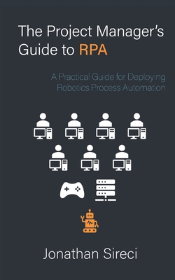 The Project Manager's Guide to RPA: A Practical Guide for Deploying Robotics Process Automation - Sireci, Jonathan