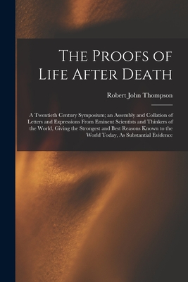 The Proofs of Life After Death: A Twentieth Century Symposium; an Assembly and Collation of Letters and Expressions From Eminent Scientists and Thinkers of the World, Giving the Strongest and Best Reasons Known to the World Today, As Substantial Evidence - Thompson, Robert John