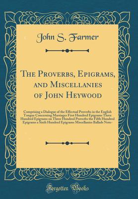 The Proverbs, Epigrams, and Miscellanies of John Heywood: Comprising a Dialogue of the Effectual Proverbs in the English Tongue Concerning Marriages First Hundred Epigrams Three Hundred Epigrams on Three Hundred Proverbs the Fifth Hundred Epigrams a Sixth - Farmer, John S