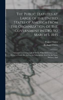 The Public Statutes at Large of the United States of America From the Organization of the Government in 1780, to March 3, 1845: Arranged in Chronological Order. With References to the Matter of Each Act And to the Subsequent Acts On the Same Subject, And - Peters, Richard, and United States (Creator)