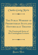 The Public Worship of Presbyterian Scotland Historically Treated: The Fourteenth Series of the Cunningham Lectures (Classic Reprint)