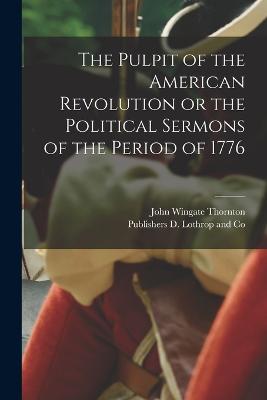 The Pulpit of the American Revolution or the Political Sermons of the Period of 1776 - Thornton, John Wingate, and D Lothrop and Co, Publishers (Creator)