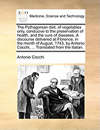 The Pythagorean Diet, of Vegetables Only, Conducive to the Preservation of Health, and the Cure of Diseases. a Discourse Delivered at Florence, in the Month of August, 1743, by Antonio Cocchi, ... Translated from the Italian