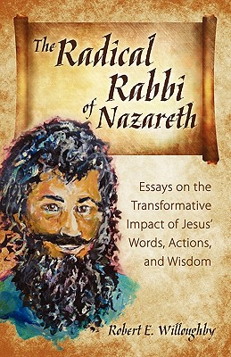 The Radical Rabbi of Nazareth: Essays on the Transformative Impact of Jesus' Words, Actions, and Wisdom - Willoughby, Robert E