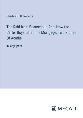 The Raid from Beausejour; And, How the Carter Boys Lifted the Mortgage, Two Stories Of Acadie: in large print - Roberts, Charles G D