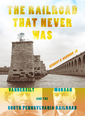 The Railroad That Never Was: Vanderbilt, Morgan, and the South Pennsylvania Railroad - Harwood, Jr., Herbert H.