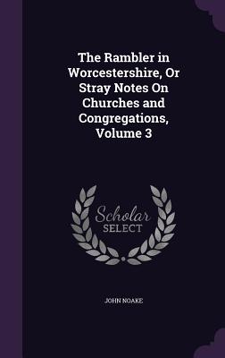 The Rambler in Worcestershire, Or Stray Notes On Churches and Congregations, Volume 3 - Noake, John