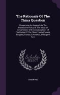 The Rationale Of The China Question: Comprising An Inquiry Into The Repressive Policy Of The Imperial Government, With Considerations Of The Duties Of The Three Treaty Powers, England, France, & America, In Regard To It