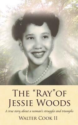 The "Ray" of Jessie Woods: A true story about a woman's struggles and triumphs. - Cook, Walter, II