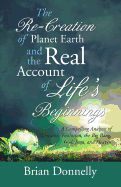The Re-Creation of Planet Earth and the Real Account of Life's Beginnings: A Compelling Analysis of Creation, Evolution, the Big Bang, God, Jesus, and Heaven