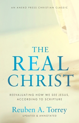 The Real Christ: Reevaluating How We See Jesus, According to Scripture - Torrey, Reuben a