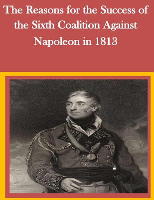 The Reasons for the Success of the Sixth Coalition Against Napoleon in 1813 - Penny Hill Press Inc (Editor), and U S Army Command and General Staff Coll