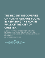 The Recent Discoveries of Roman Remains Found in Repairing the North Wall of the City of Chester: (A Series of Papers Read Before the Chester Archaeological and Historic Society, Etc., and Reprinted by Permission of the Council.) Extensively Illustrated