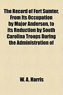 The Record of Fort Sumter, from Its Occupation by Major Anderson, to Its Reduction by South Carolina Troops During the Administration of Governor Pickens