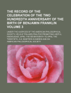 The Record of the Celebration of the Two Hundredth Anniversary of the Birth of Benjamin Franklin, Under the Auspices of the American - Society, American Philosophical