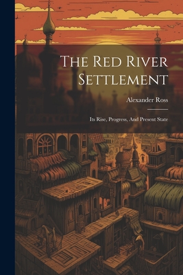 The Red River Settlement: Its Rise, Progress, And Present State - Ross, Alexander