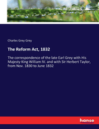 The Reform Act, 1832: The correspondence of the late Earl Grey with His Majesty King William IV. and with Sir Herbert Taylor, from Nov. 1830 to June 1832