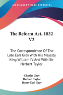 The Reform Act, 1832 V2: The Correspondence Of The Late Earl Grey With His Majesty King William IV And With Sir Herbert Taylor