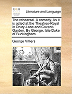 The Rehearsal. a Comedy. as It Is Acted at the Theatres-Royal in Drury-Lane and Covent-Garden. by George, Late Duke of Buckingham