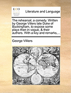 The Rehearsal; A Comedy. Written by George Villers Late Duke of Buckingham, to Expose Some Plays Then in Vogue, & Their Authors. with a Key and Remarks,