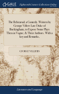 The Rehearsal; a Comedy. Written by George Villers Late Duke of Buckingham, to Expose Some Plays Then in Vogue, & Their Authors. With a key and Remarks,