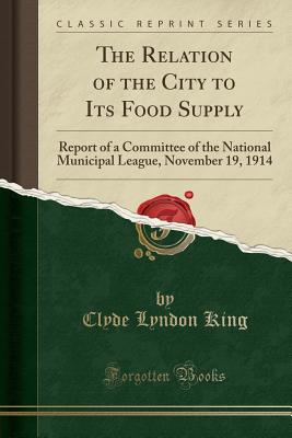 The Relation of the City to Its Food Supply: Report of a Committee of the National Municipal League, November 19, 1914 (Classic Reprint) - King, Clyde Lyndon