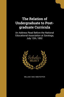 The Relation of Undergraduate to Post-graduate Curricula: An Address Read Before the National Educational Association at Saratoga, July 12th, 1892 - Pepper, William 1843-1898