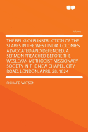 The Religious Instruction of the Slaves in the West India Colonies Advocated and Defended. a Sermon Preached Before the Wesleyan Methodist Missionary Society in the New Chapel, City Road, London, April 28, 1824