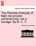 The Remote Antiquity of Man Not Proven: Primeval Man Not a Savage. by B. C. Y. - Young, Benjamin Charles