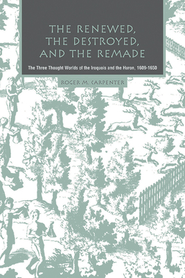 The Renewed, the Destroyed, and the Remade: The Three Thought Worlds of the Iroquois and the Huron, 1609-1650 - Carpenter, Roger M