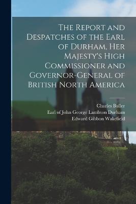 The Report and Despatches of the Earl of Durham, Her Majesty's High Commissioner and Governor-General of British North America - Durham, John George Lambton Earl of (Creator), and Buller, Charles, and Wakefield, Edward Gibbon