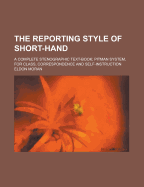 The Reporting Style of Short Hand. a Complete Stenographic Text-Book. Pitman System ..