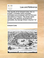 The Reports of Sir Edward Coke, Knt. in English, in Thirteen Parts Complete; Translated and Compared with the First and Last Edition in French, the Whole Newly Revised, and Carefully Corrected and Translated, by George Wilson of 7; Volume 3