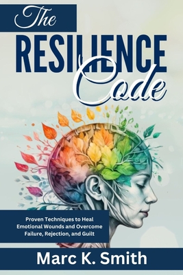 The Resilience Code: Proven Techniques to Heal Emotional Wounds and Overcome Failure, Rejection, and Guilt - Smith, Marc K