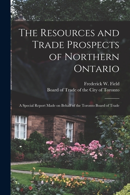 The Resources and Trade Prospects of Northern Ontario [microform]: a Special Report Made on Behalf of the Toronto Board of Trade - Field, Frederick W (Frederick Willia (Creator), and Board of Trade of the City of Toronto (Creator)