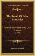 The Result of False Principles: Or Error Convicted by Its Own Evidence (1790)