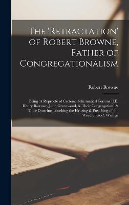 The 'Retractation' of Robert Browne, Father of Congregationalism: Being 'A Reproofe of Certeine Schismatical Persons [I.E. Henry Barrowe, John Greenwood, & Their Congregation] & Their Doctrine Touching the Hearing & Preaching of the Word of God'. Written - Browne, Robert