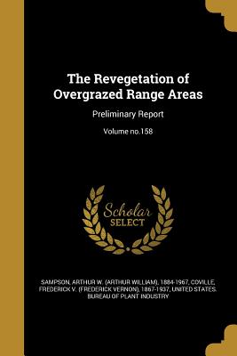 The Revegetation of Overgrazed Range Areas: Preliminary Report; Volume no.158 - Sampson, Arthur W (Arthur William) 188 (Creator), and Coville, Frederick V (Frederick Vernon) (Creator), and United States...